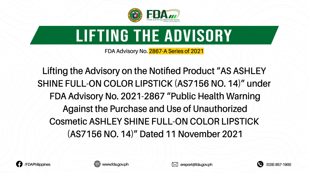 FDA Advisory No.2022-2867-A || Lifting the Advisory on the Notified Product “AS ASHLEY SHINE FULL-ON COLOR LIPSTICK (AS7156 NO. 14)” under FDA Advisory No. 2021-2867 “Public Health Warning Against the Purchase and Use of Unauthorized Cosmetic ASHLEY SHINE FULL-ON COLOR LIPSTICK (AS7156 NO. 14)” Dated 11 November 2021
