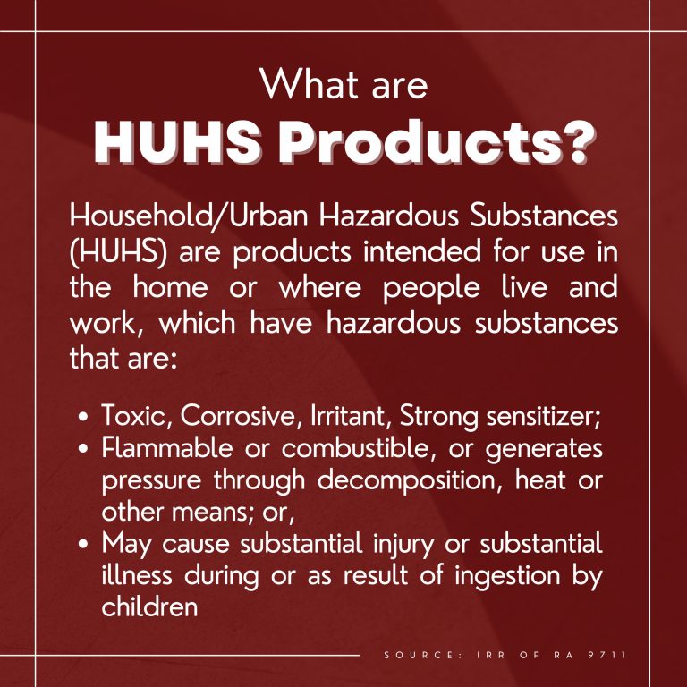 What are HUHS Products?  Household/Urban Hazardous Substances (HUHS) are products intended for use in the home or where people live and work, which have innate hazards that may lend them to be: ●	Toxic, Corrosive, Irritant, Strong sensitizer; ●	Flammable or combustible, or generates pressure through decomposition, heat or other means; or, ●	May cause substantial injury or substantial illness during or as result of ingestion by children.