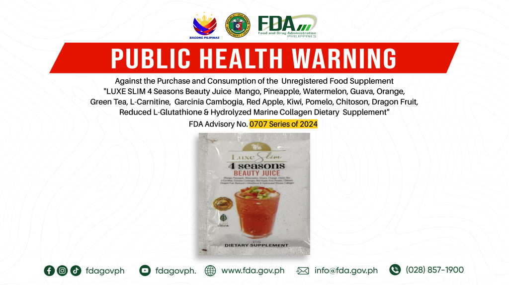 FDA Advisory No.2024-0707 || Public Health Warning Against the Purchase and Consumption of the  Unregistered Food Supplement “LUXE SLIM 4 Seasons Beauty Juice  Mango, Pineapple, Watermelon, Guava, Orange, Green Tea, L-Carnitine,  Garcinia Cambogia, Red Apple, Kiwi, Pomelo, Chitoson, Dragon Fruit,  Reduced L-Glutathione & Hydrolyzed Marine Collagen Dietary  Supplement”